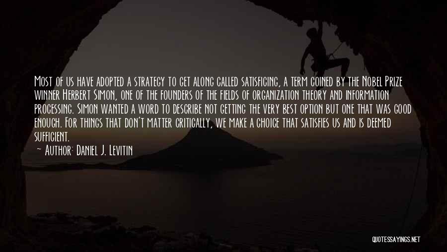 Daniel J. Levitin Quotes: Most Of Us Have Adopted A Strategy To Get Along Called Satisficing, A Term Coined By The Nobel Prize Winner