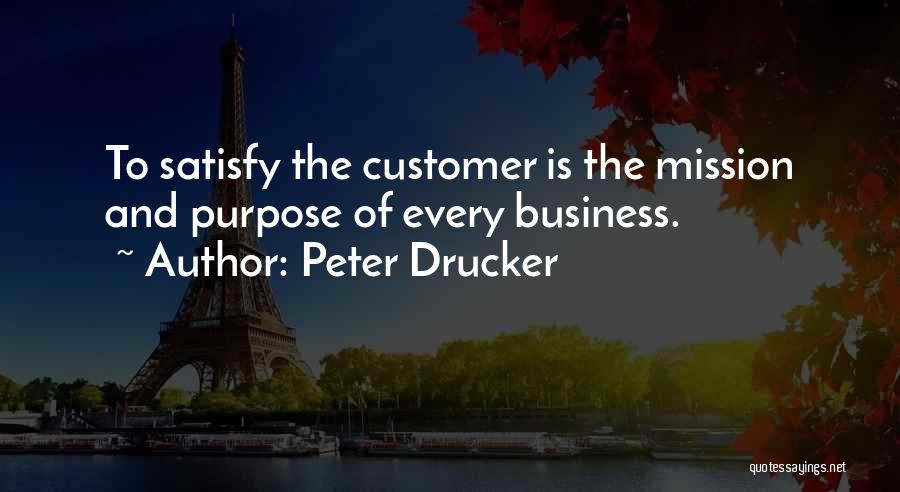 Peter Drucker Quotes: To Satisfy The Customer Is The Mission And Purpose Of Every Business.