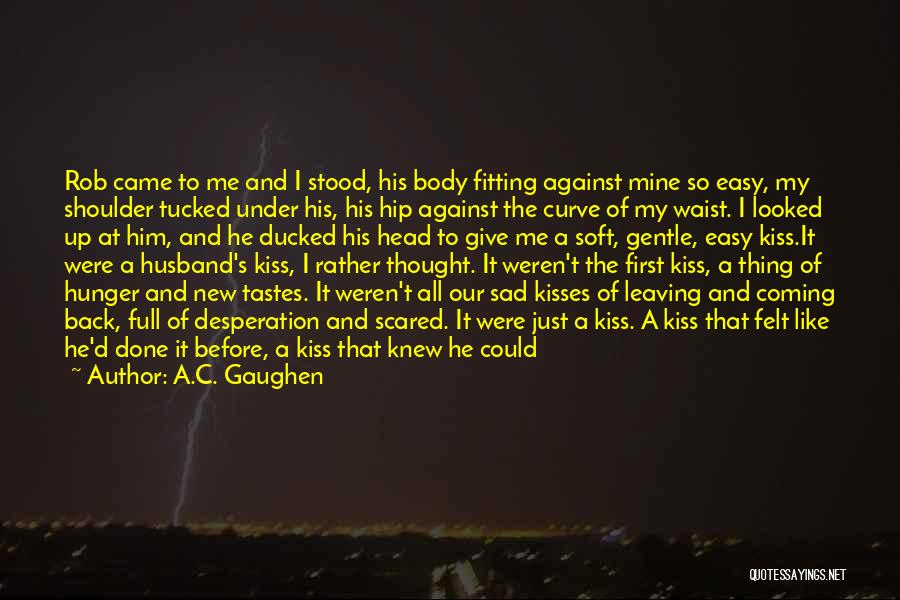 A.C. Gaughen Quotes: Rob Came To Me And I Stood, His Body Fitting Against Mine So Easy, My Shoulder Tucked Under His, His