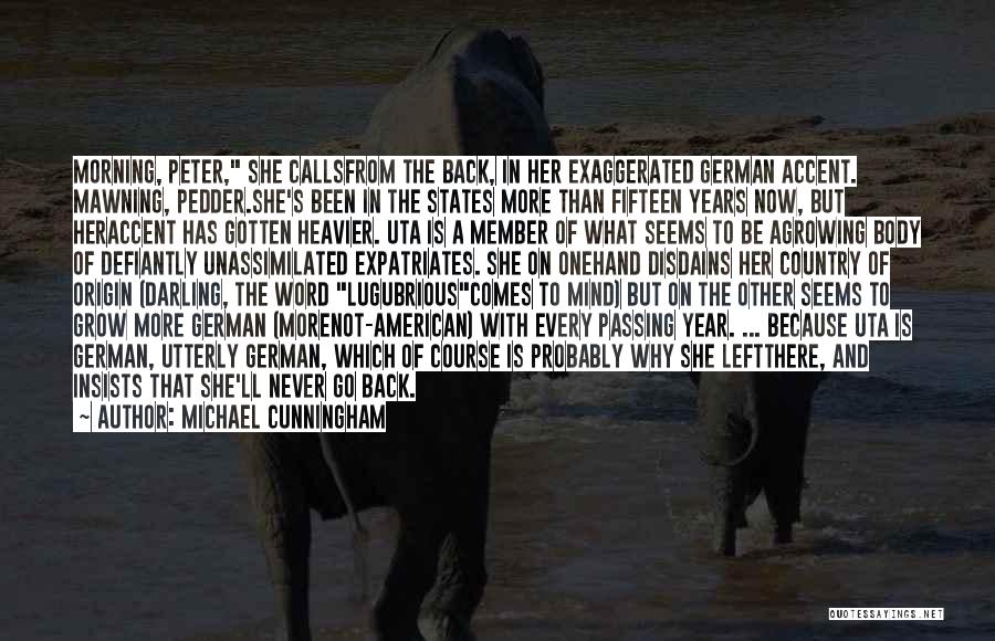 Michael Cunningham Quotes: Morning, Peter, She Callsfrom The Back, In Her Exaggerated German Accent. Mawning, Pedder.she's Been In The States More Than Fifteen