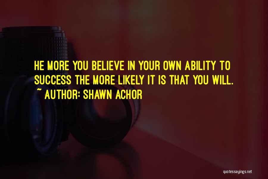 Shawn Achor Quotes: He More You Believe In Your Own Ability To Success The More Likely It Is That You Will.