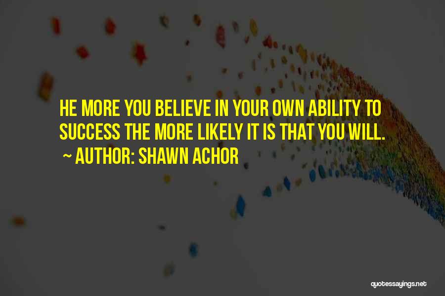 Shawn Achor Quotes: He More You Believe In Your Own Ability To Success The More Likely It Is That You Will.