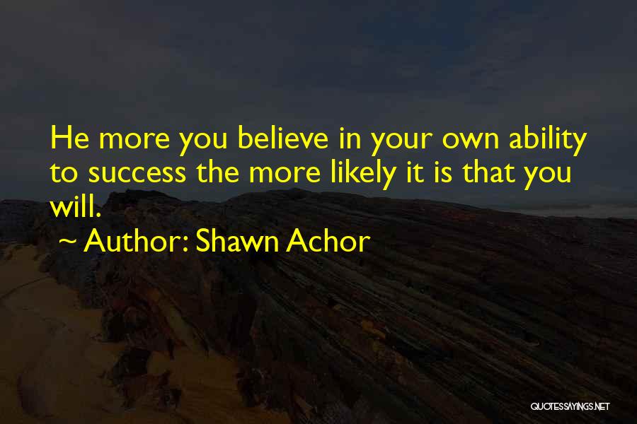 Shawn Achor Quotes: He More You Believe In Your Own Ability To Success The More Likely It Is That You Will.