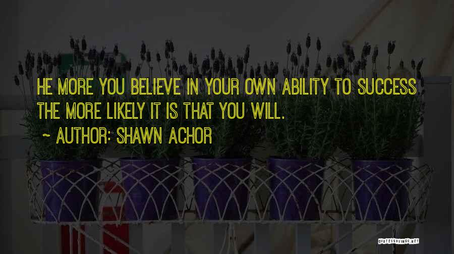 Shawn Achor Quotes: He More You Believe In Your Own Ability To Success The More Likely It Is That You Will.