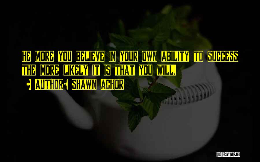 Shawn Achor Quotes: He More You Believe In Your Own Ability To Success The More Likely It Is That You Will.