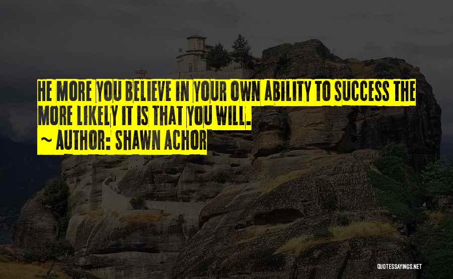 Shawn Achor Quotes: He More You Believe In Your Own Ability To Success The More Likely It Is That You Will.