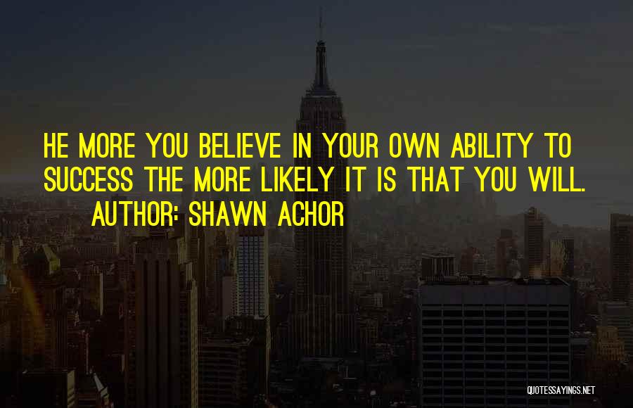 Shawn Achor Quotes: He More You Believe In Your Own Ability To Success The More Likely It Is That You Will.