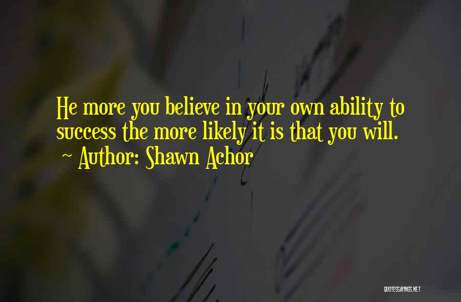 Shawn Achor Quotes: He More You Believe In Your Own Ability To Success The More Likely It Is That You Will.