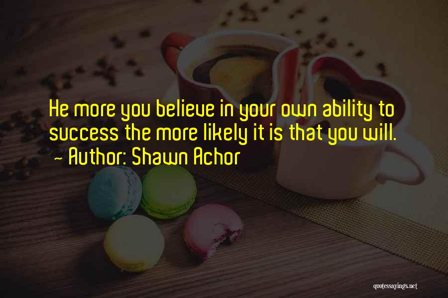 Shawn Achor Quotes: He More You Believe In Your Own Ability To Success The More Likely It Is That You Will.