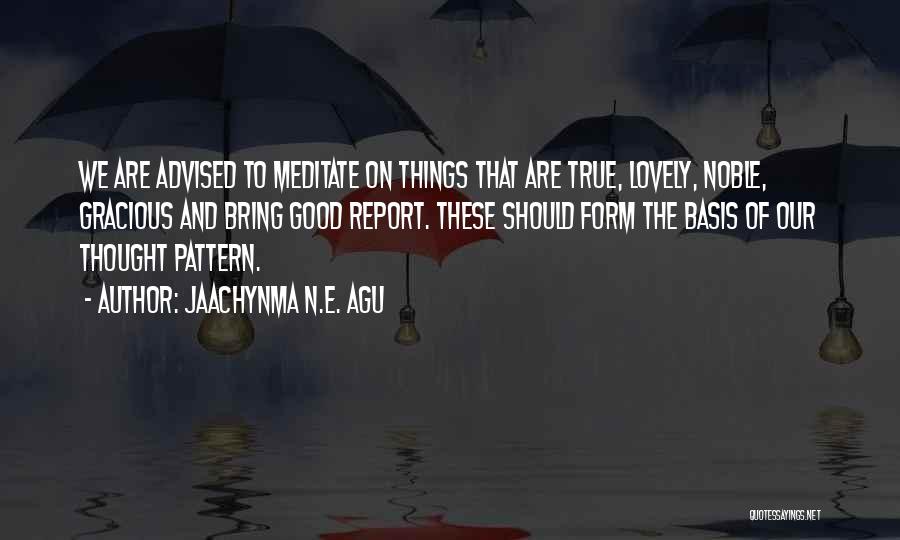 Jaachynma N.E. Agu Quotes: We Are Advised To Meditate On Things That Are True, Lovely, Noble, Gracious And Bring Good Report. These Should Form