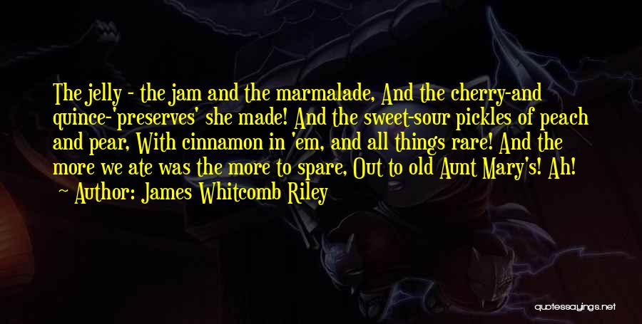 James Whitcomb Riley Quotes: The Jelly - The Jam And The Marmalade, And The Cherry-and Quince-'preserves' She Made! And The Sweet-sour Pickles Of Peach