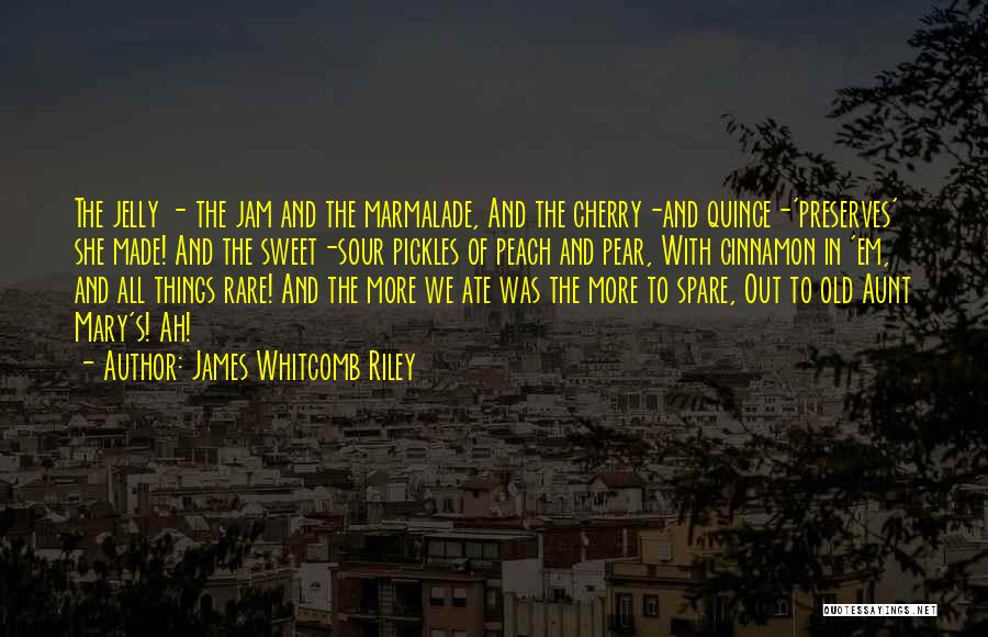 James Whitcomb Riley Quotes: The Jelly - The Jam And The Marmalade, And The Cherry-and Quince-'preserves' She Made! And The Sweet-sour Pickles Of Peach