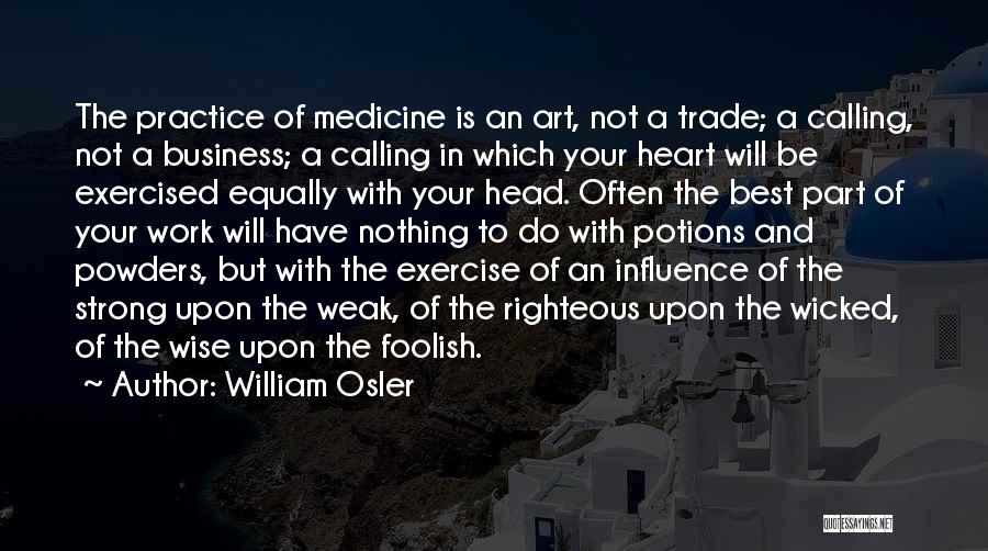 William Osler Quotes: The Practice Of Medicine Is An Art, Not A Trade; A Calling, Not A Business; A Calling In Which Your