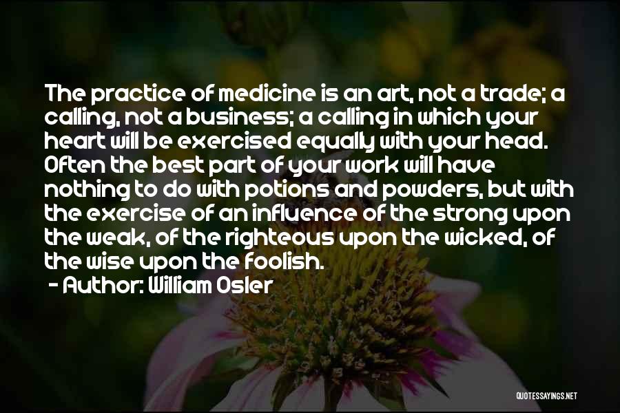 William Osler Quotes: The Practice Of Medicine Is An Art, Not A Trade; A Calling, Not A Business; A Calling In Which Your