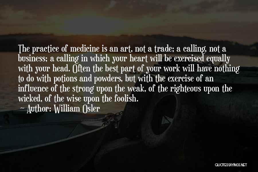 William Osler Quotes: The Practice Of Medicine Is An Art, Not A Trade; A Calling, Not A Business; A Calling In Which Your