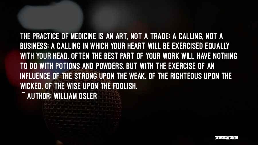 William Osler Quotes: The Practice Of Medicine Is An Art, Not A Trade; A Calling, Not A Business; A Calling In Which Your