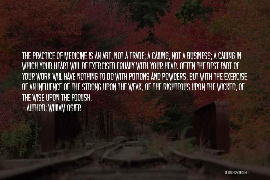 William Osler Quotes: The Practice Of Medicine Is An Art, Not A Trade; A Calling, Not A Business; A Calling In Which Your