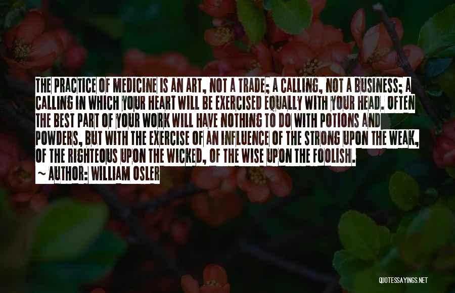 William Osler Quotes: The Practice Of Medicine Is An Art, Not A Trade; A Calling, Not A Business; A Calling In Which Your