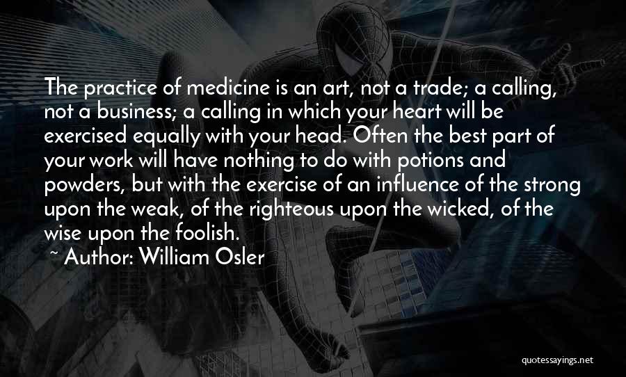 William Osler Quotes: The Practice Of Medicine Is An Art, Not A Trade; A Calling, Not A Business; A Calling In Which Your