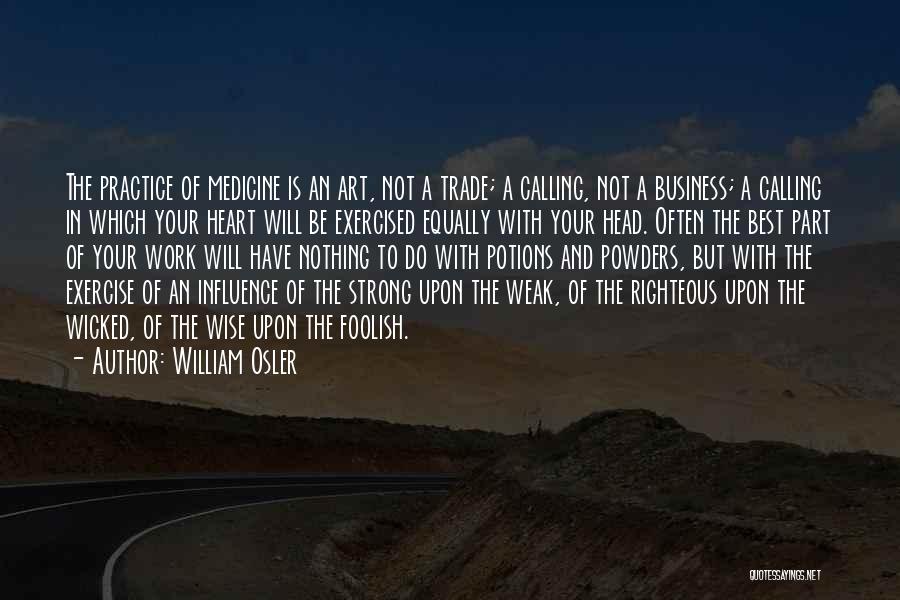 William Osler Quotes: The Practice Of Medicine Is An Art, Not A Trade; A Calling, Not A Business; A Calling In Which Your