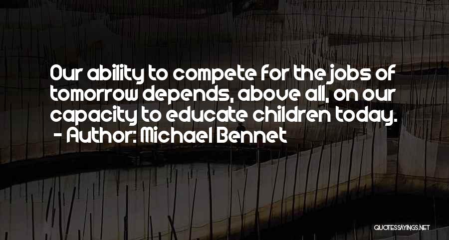 Michael Bennet Quotes: Our Ability To Compete For The Jobs Of Tomorrow Depends, Above All, On Our Capacity To Educate Children Today.