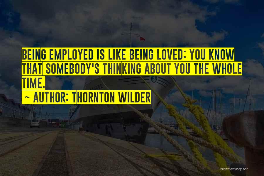 Thornton Wilder Quotes: Being Employed Is Like Being Loved: You Know That Somebody's Thinking About You The Whole Time.