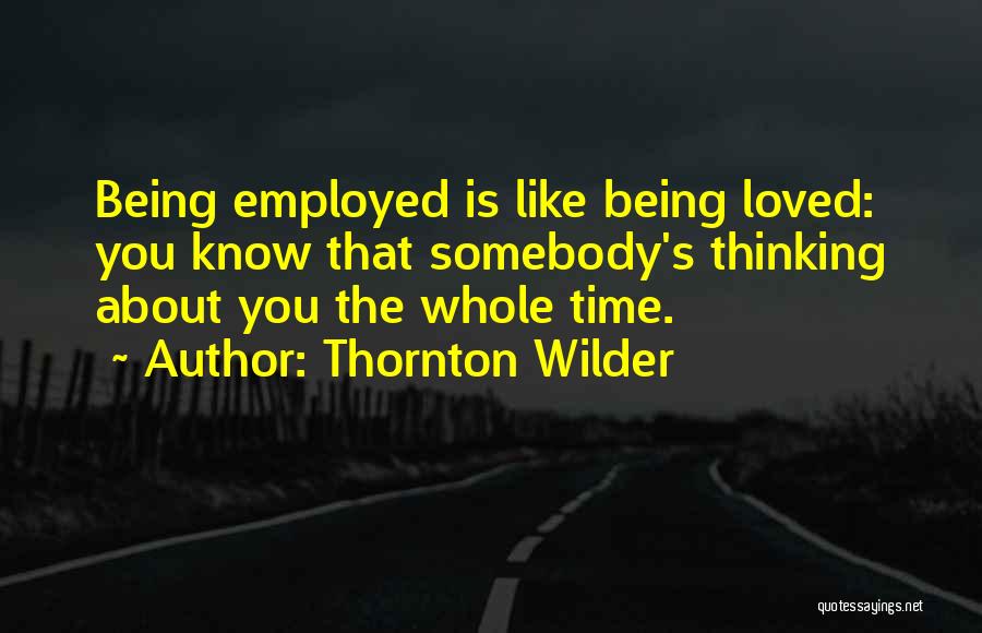 Thornton Wilder Quotes: Being Employed Is Like Being Loved: You Know That Somebody's Thinking About You The Whole Time.