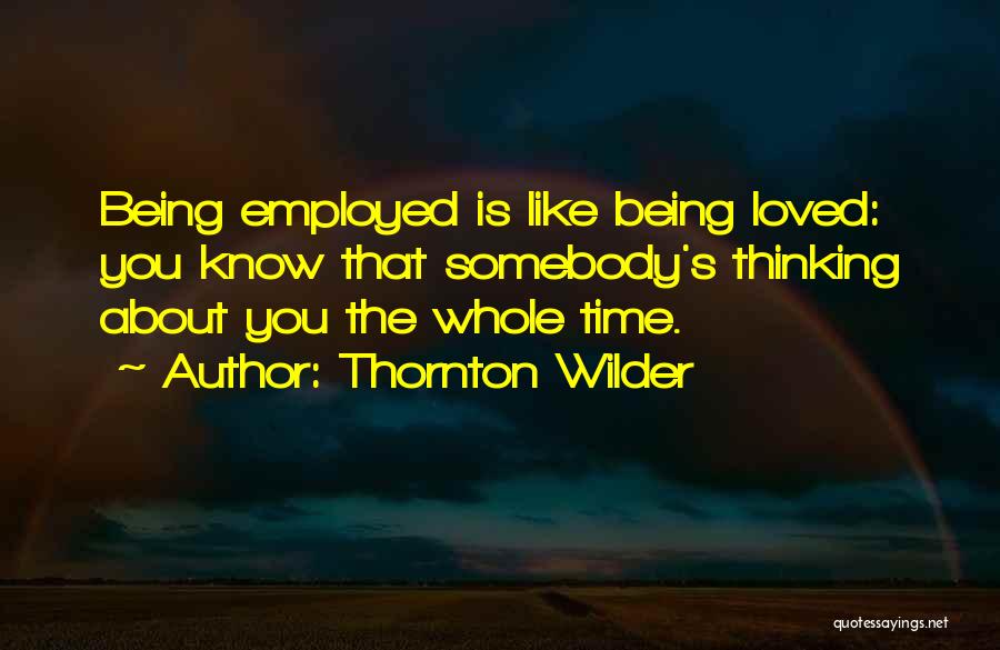 Thornton Wilder Quotes: Being Employed Is Like Being Loved: You Know That Somebody's Thinking About You The Whole Time.