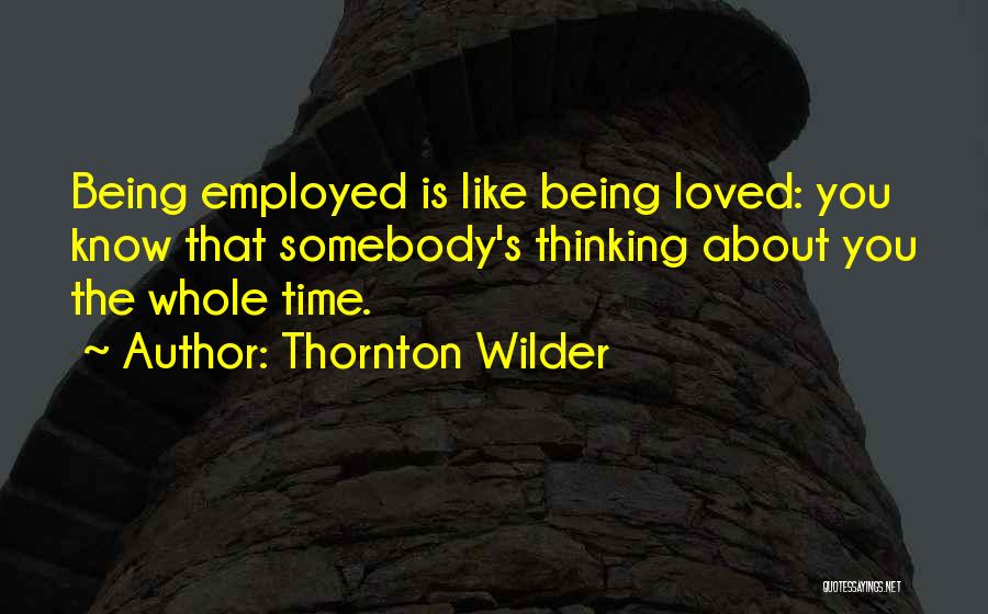 Thornton Wilder Quotes: Being Employed Is Like Being Loved: You Know That Somebody's Thinking About You The Whole Time.