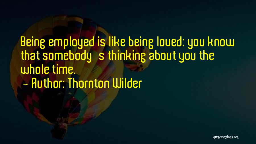 Thornton Wilder Quotes: Being Employed Is Like Being Loved: You Know That Somebody's Thinking About You The Whole Time.