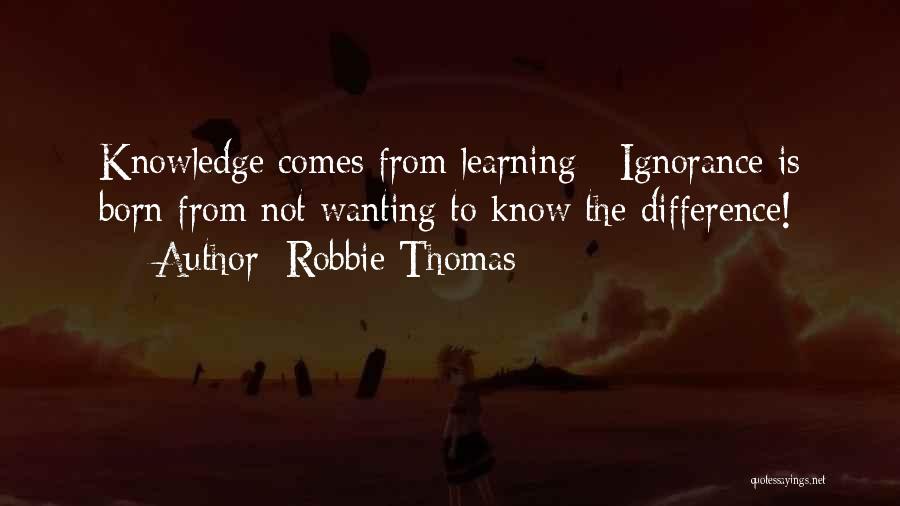 Robbie Thomas Quotes: Knowledge Comes From Learning - Ignorance Is Born From Not Wanting To Know The Difference!