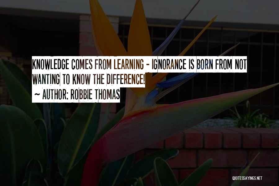 Robbie Thomas Quotes: Knowledge Comes From Learning - Ignorance Is Born From Not Wanting To Know The Difference!