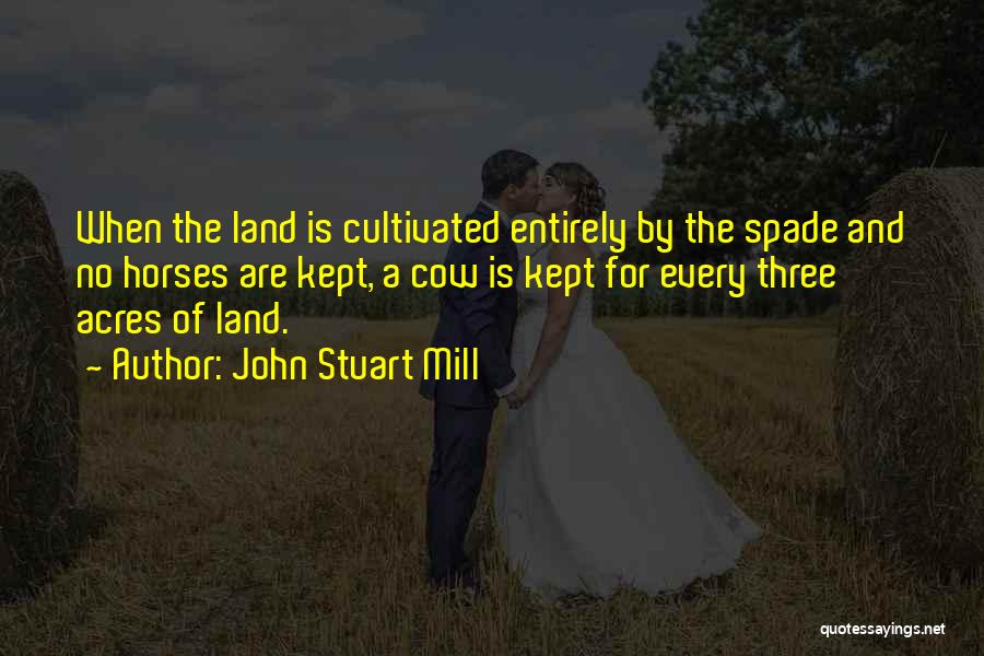 John Stuart Mill Quotes: When The Land Is Cultivated Entirely By The Spade And No Horses Are Kept, A Cow Is Kept For Every