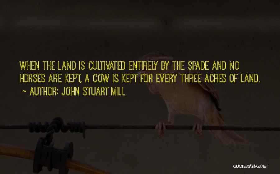 John Stuart Mill Quotes: When The Land Is Cultivated Entirely By The Spade And No Horses Are Kept, A Cow Is Kept For Every