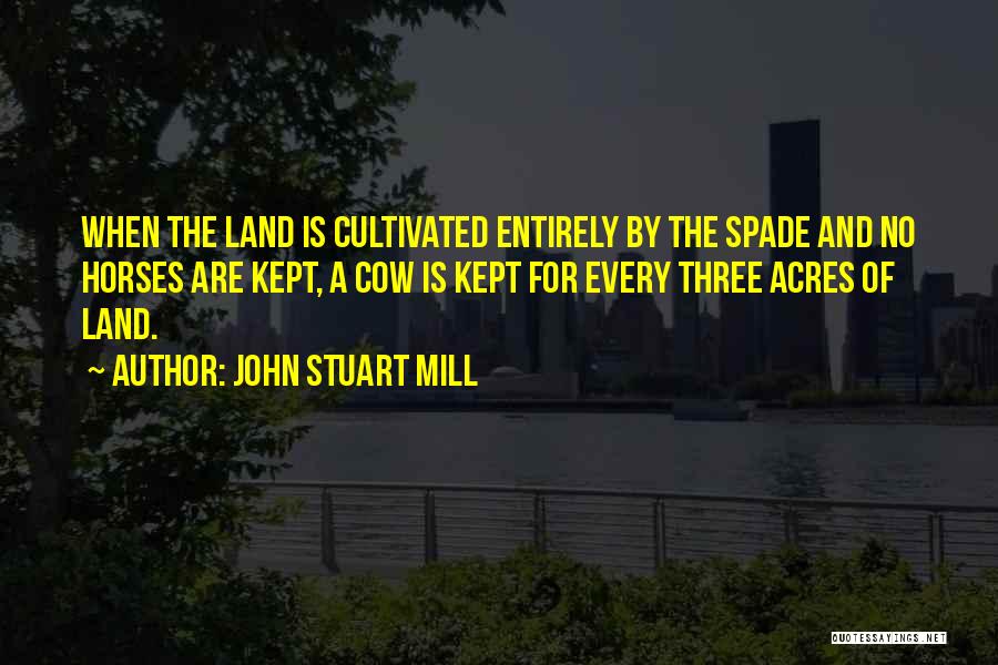 John Stuart Mill Quotes: When The Land Is Cultivated Entirely By The Spade And No Horses Are Kept, A Cow Is Kept For Every