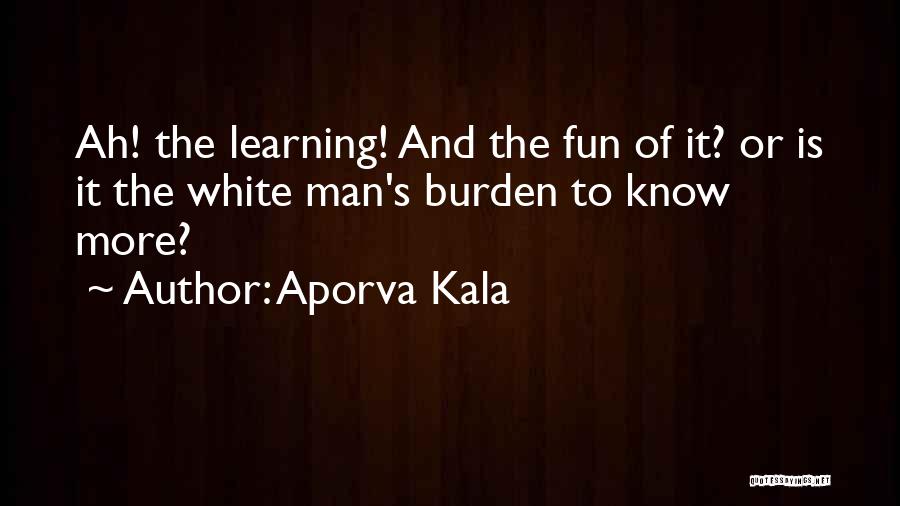 Aporva Kala Quotes: Ah! The Learning! And The Fun Of It? Or Is It The White Man's Burden To Know More?