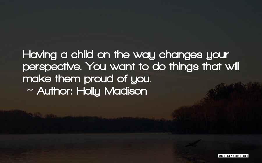 Holly Madison Quotes: Having A Child On The Way Changes Your Perspective. You Want To Do Things That Will Make Them Proud Of