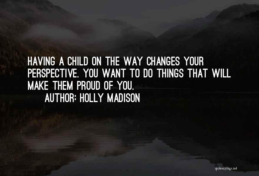 Holly Madison Quotes: Having A Child On The Way Changes Your Perspective. You Want To Do Things That Will Make Them Proud Of