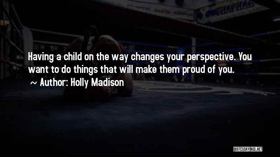 Holly Madison Quotes: Having A Child On The Way Changes Your Perspective. You Want To Do Things That Will Make Them Proud Of