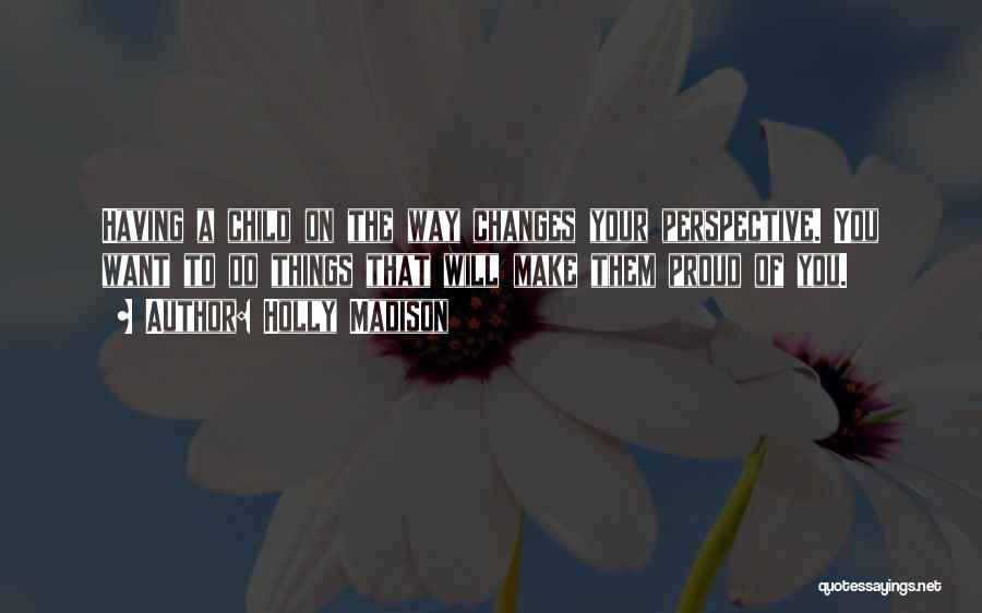 Holly Madison Quotes: Having A Child On The Way Changes Your Perspective. You Want To Do Things That Will Make Them Proud Of