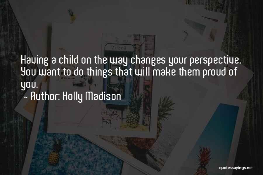 Holly Madison Quotes: Having A Child On The Way Changes Your Perspective. You Want To Do Things That Will Make Them Proud Of