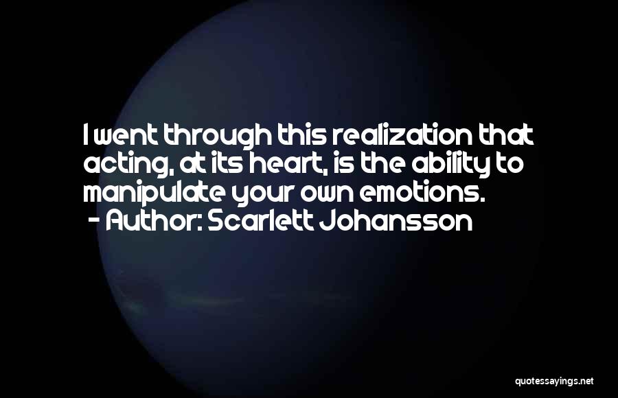 Scarlett Johansson Quotes: I Went Through This Realization That Acting, At Its Heart, Is The Ability To Manipulate Your Own Emotions.