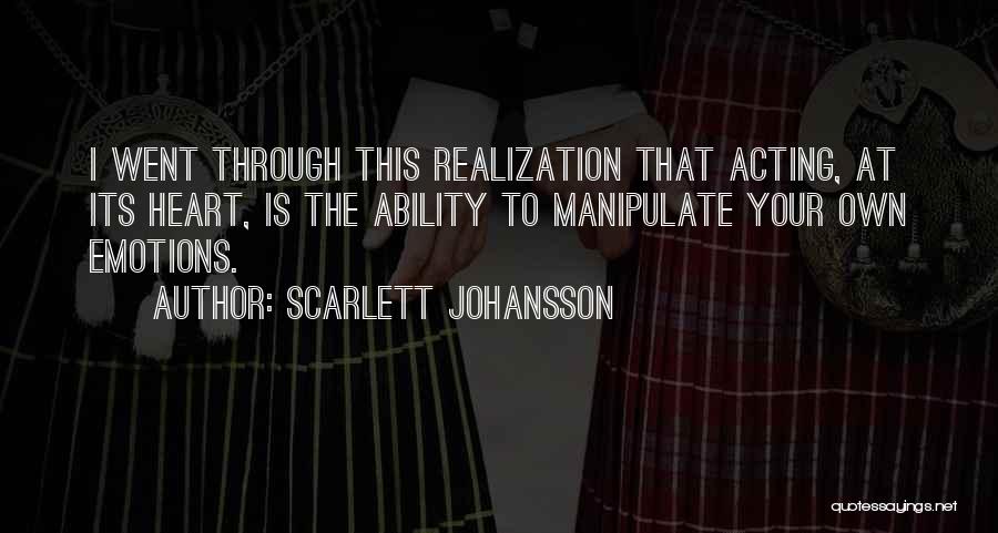 Scarlett Johansson Quotes: I Went Through This Realization That Acting, At Its Heart, Is The Ability To Manipulate Your Own Emotions.