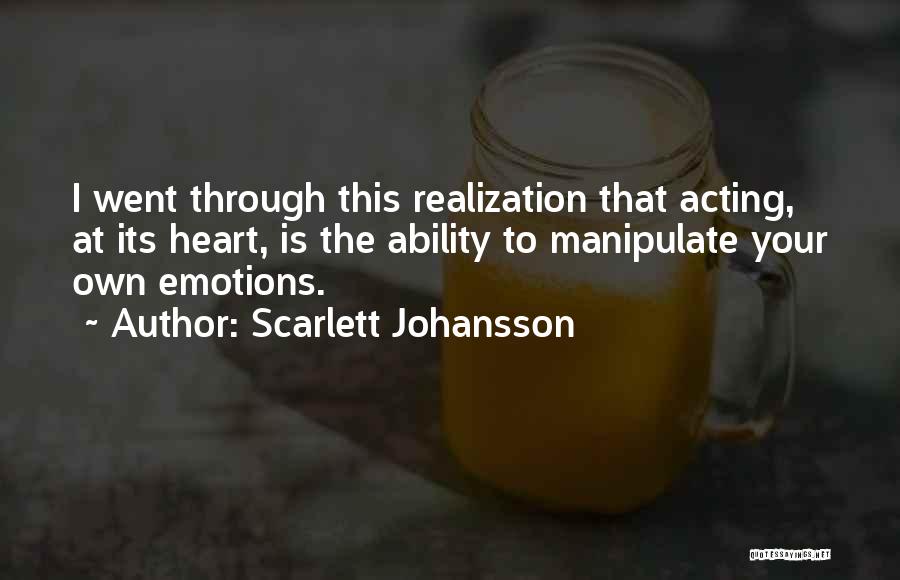 Scarlett Johansson Quotes: I Went Through This Realization That Acting, At Its Heart, Is The Ability To Manipulate Your Own Emotions.