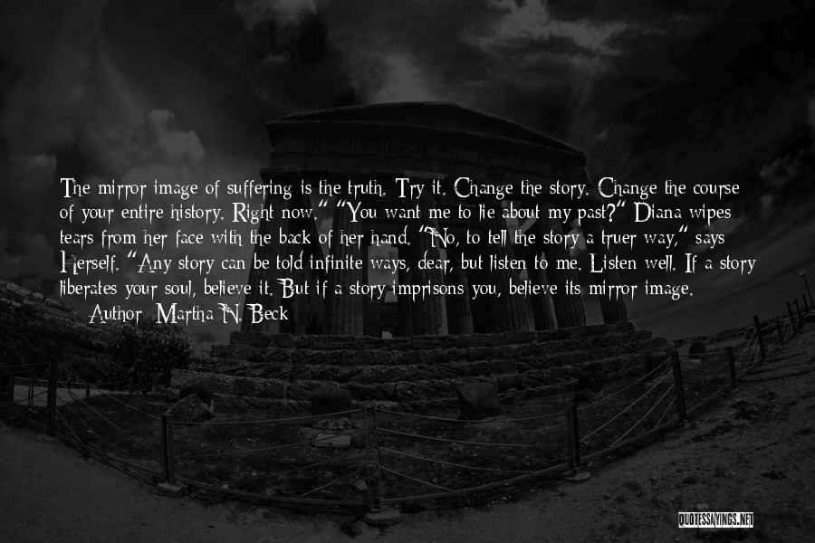 Martha N. Beck Quotes: The Mirror Image Of Suffering Is The Truth. Try It. Change The Story. Change The Course Of Your Entire History.