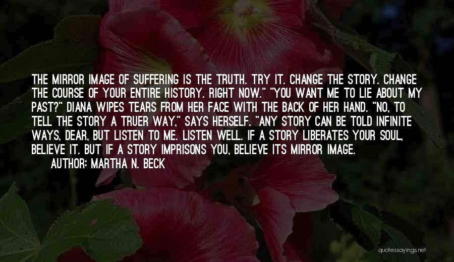 Martha N. Beck Quotes: The Mirror Image Of Suffering Is The Truth. Try It. Change The Story. Change The Course Of Your Entire History.