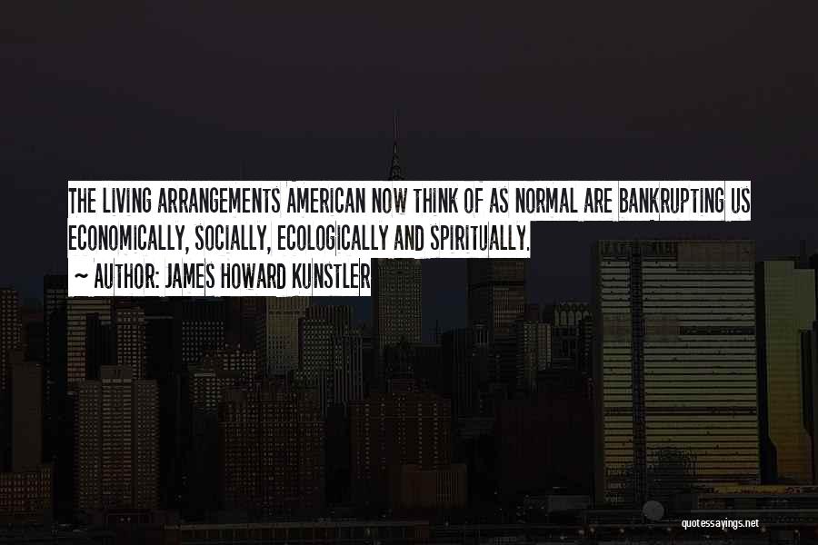 James Howard Kunstler Quotes: The Living Arrangements American Now Think Of As Normal Are Bankrupting Us Economically, Socially, Ecologically And Spiritually.