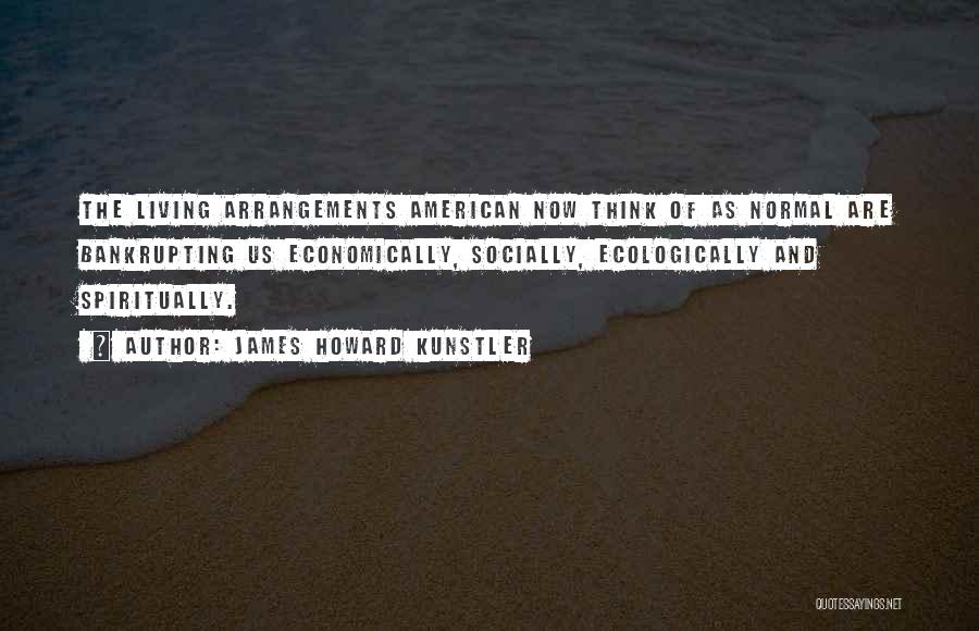 James Howard Kunstler Quotes: The Living Arrangements American Now Think Of As Normal Are Bankrupting Us Economically, Socially, Ecologically And Spiritually.