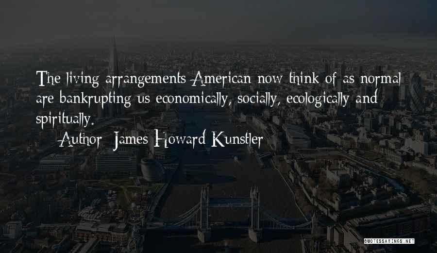 James Howard Kunstler Quotes: The Living Arrangements American Now Think Of As Normal Are Bankrupting Us Economically, Socially, Ecologically And Spiritually.