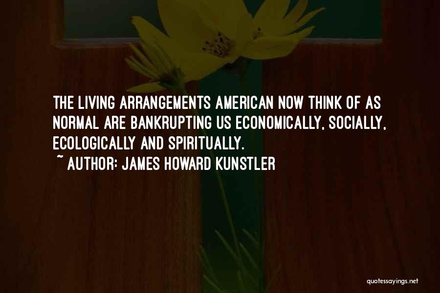 James Howard Kunstler Quotes: The Living Arrangements American Now Think Of As Normal Are Bankrupting Us Economically, Socially, Ecologically And Spiritually.